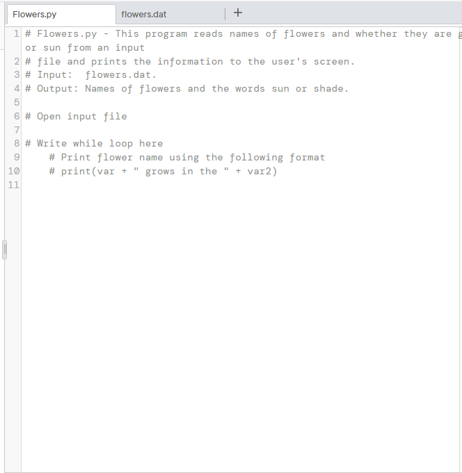 Flowers.py
flowers.dat
+
1 # Flowers.py - This program reads names of flowers and whether they are g
or sun from an input
2 # file and prints the information to the user's screen.
3 # Input: flowers.dat.
4 # Output: Names of flowers and the words sun or shade.
5
6 # Open input file
7
8 # Write while loop here
# Print flower name using the following format
10
# print(var +
grows in the " + var2)
11
