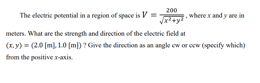 200
The electric potential in a region of space is V =
where x and y are in
Vx?+y2
meters. What are the strength and direction of the electric field at
(х, у)
(2.0 [m], 1.0 [m]) ? Give the direction as an angle cw or ccw (specify which)
from the positive x-axis.
