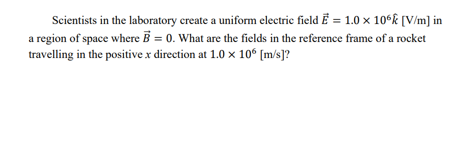 Scientists in the laboratory create a uniform electric field Ē = 1.0 x 10°k [V/m] in
a region of space where B = 0. What are the fields in the reference frame of a rocket
travelling in the positive x direction at 1.0 × 106 [m/s]?
