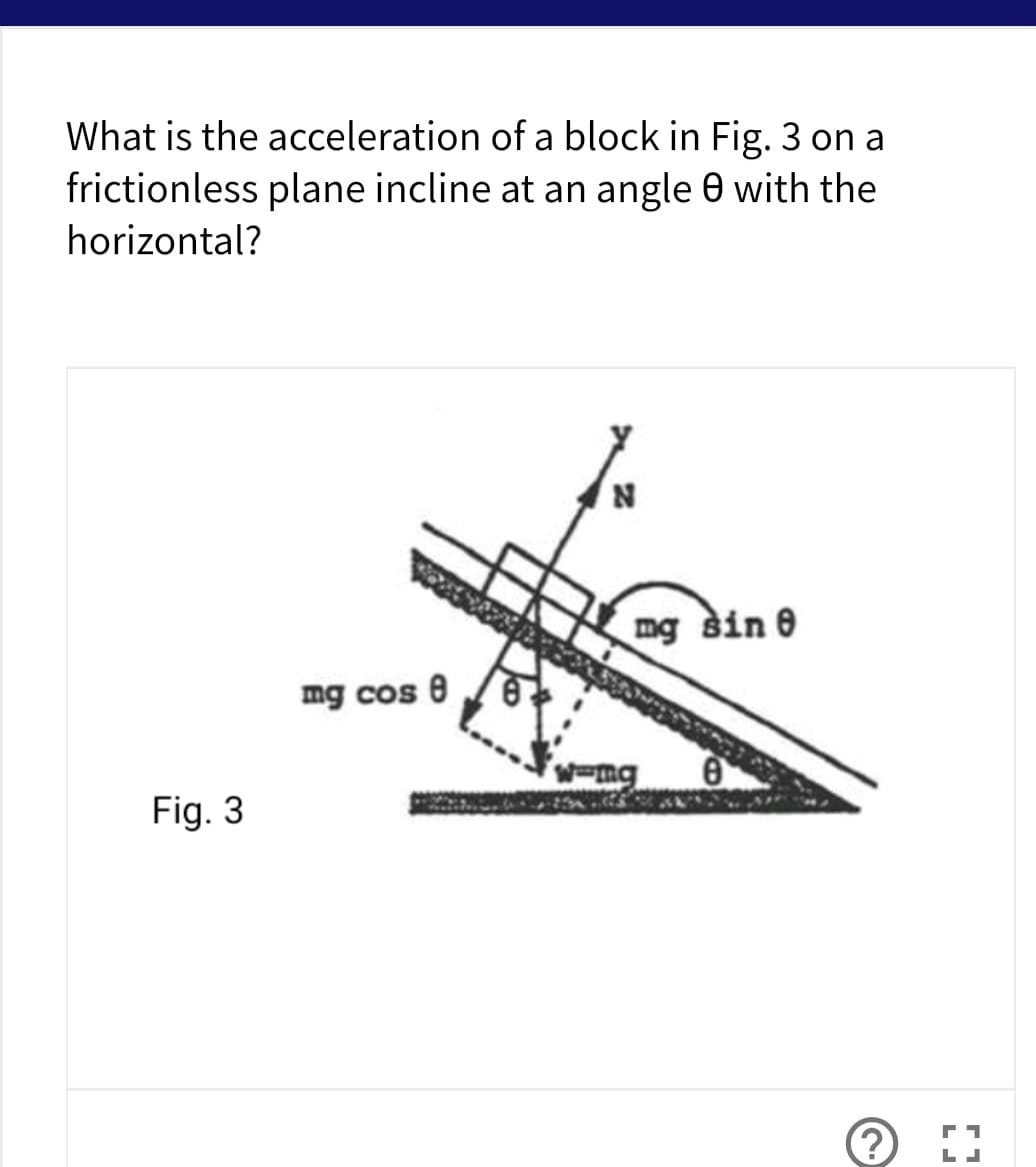 What is the acceleration of a block in Fig. 3 on a
frictionless plane incline at an angle 0 with the
horizontal?
N
mg sin e
mg cos e
Fig. 3
