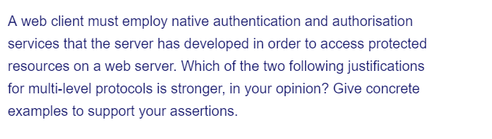 A web client must employ native authentication and authorisation
services that the server has developed in order to access protected
resources on a web server. Which of the two following justifications
for multi-level protocols is stronger, in your opinion? Give concrete
examples to support your assertions.