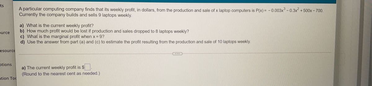 ts
A particular computing company finds that its weekly profit, in dollars, from the production and sale of x laptop computers is P(x)= -0.003x-0.3x +500x- 700.
Currently the company builds and sells 9 laptops weekly.
a) What is the current weekly profit?
b) How much profit would be lost if production and sales dropped to 8 laptops weekly?
c) What is the marginal profit when x = 9?
d) Use the answer from part (a) and (c) to estimate the profit resulting from the production and sale of 10 laptops weekly.
ource
esource
otions
a) The current weekly profit is $
(Round to the nearest cent as needed.)
ation Toc
