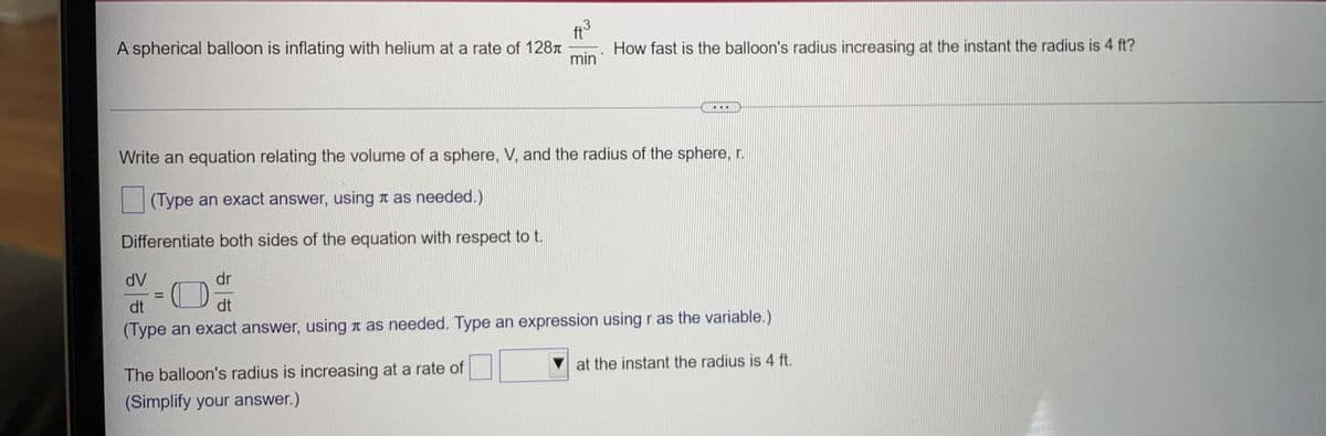 ft
3
A spherical balloon is inflating with helium at a rate of 128t
How fast is the balloon's radius increasing at the instant the radius is 4 ft?
min
Write an equation relating the volume of a sphere, V, and the radius of the sphere, r.
(Type an exact answer, using a as needed.)
Differentiate both sides of the equation with respect to t.
dV
dr
%3D
dt
dt
(Type an exact answer, using a as needed. Type an expression using r as the variable.)
Vat the instant the radius is 4 ft.
The balloon's radius is increasing at a rate of
(Simplify your answer.)
