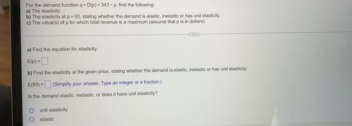 For the demand function q = D(p) = 343 - p, find the following.
a) The elasticity
b) The elasticity at p = 93, stating whether the demand is elastic, inelastic or has unit elasticity
c) The value(s) of p for which total revenue is a maximum (assume that p is in dollars)
%3D
a) Find the equation for elasticity.
E(p) =
b) Find the elasticity at the given price, stating whether the demand is elastic, inelastic or has unit elasticity.
E(93) = (Simplify your answer. Type an integer or a fraction.)
%3D
Is the demand elastic, inelastic, or does it have unit elasticity?
unit elasticity
elastic

