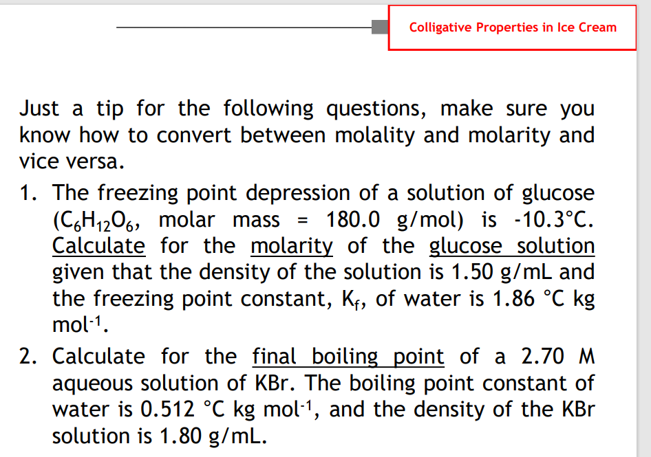 Colligative Properties in Ice Cream
Just a tip for the following questions, make sure you
know how to convert between molality and molarity and
vice versa.
1. The freezing point depression of a solution of glucose
(C,H1206, molar mass
Calculate for the molarity of the glucose solution
given that the density of the solution is 1.50 g/mL and
the freezing point constant, K¢, of water is 1.86 °C kg
mol-1.
180.0 g/mol) is -10.3°C.
2. Calculate for the final boiling point of a 2.70 M
aqueous solution of KBr. The boiling point constant of
water is 0.512 °C kg mol1, and the density of the KBr
solution is 1.80 g/mL.
