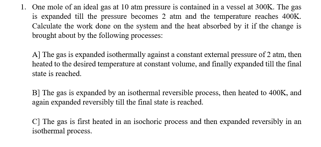 1. One mole of an ideal gas at 10 atm pressure is contained in a vessel at 300K. The
is expanded till the pressure becomes 2 atm and the temperature reaches 400K.
Calculate the work done on the system and the heat absorbed by it if the change is
brought about by the following processes:
gas
A] The gas is expanded isothermally against a constant external pressure of 2 atm, then
heated to the desired temperature at constant volume, and finally expanded till the final
state is reached.
B] The
again expanded reversibly till the final state is reached.
gas
is expanded by an isothermal reversible process, then heated to 400K, and
C] The gas is first heated in an isochoric process and then expanded reversibly in an
isothermal process.
