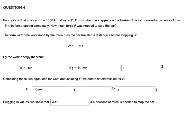 QUESTION 4
Procopio is driving a car (m = 1000 kg) at v1 = 11.11 m/s when he stepped on the brakes. The car traveled a distance of s =
15 m before stopping completely. How much force Fwas needed to stop the car?
The formula for the work done by the force F as the car traveled a distance s before stopping is:
w = Fxs
By the work-energy theorem:
w = K2
- K1 = -2 mv
2
1
Combining these two equations for work and isolating F, we obtain an expression for F:
F= 1/2mv
12( s
Plugging in values, we know that -411
4.4 newtons of force is needed to stop the car.
