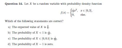 Question 34. Let X be a random variable with probability density function
S, z€ (0, 3),
f(r) =
else.
Which of the following statements are correct?
a) The expected value of X is .
b) The probability of X <1 is
c) The probability of X € (0,0.5) is -
d) The probability of X = 1 is zero.
