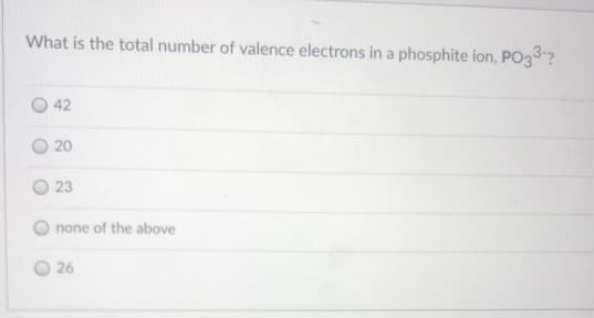 What is the total number of valence electrons in a phosphite ion, PO3?
42
20
23
none of the above
26
