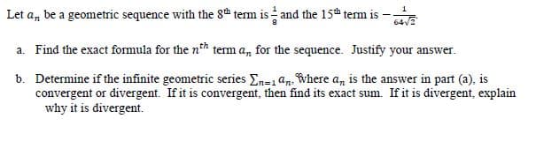 1
Let a, be a geometric sequence with the 8h term is and the 15th term is
64V2
a. Find the exact formula for the nth term a, for the sequence. Justify your answer.
b. Determine if the infinite geometric series En=1 an. where a, is the answer in part (a), is
convergent or divergent. If it is convergent, then find its exact sum. If it is divergent, explain
why it is divergent.
