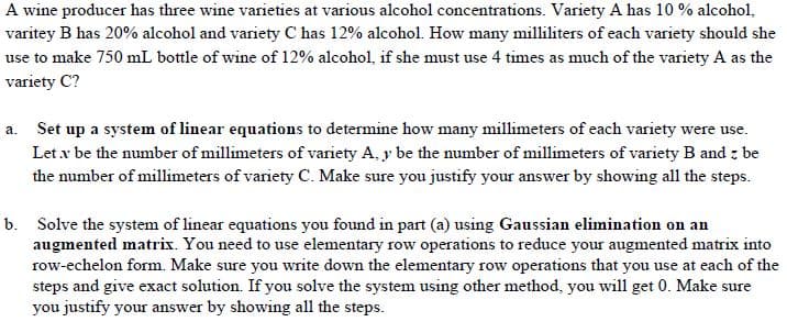 A wine producer has three wine varieties at various alcohol concentrations. Variety A has 10 % alcohol,
varitey B has 20% alcohol and variety C has 12% alcohol. How many milliliters of each variety should she
use to make 750 mL bottle of wine of 12% alcohol, if she must use 4 times as much of the variety A as the
variety C?
a. Set up a system of linear equations to determine how many millimeters of each variety were use.
Let x be the number of millimeters of variety A, y be the number of millimeters of variety B and z be
the number of millimeters of variety C. Make sure you justify your answer by showing all the steps.
b. Solve the system of linear equations you found in part (a) using Gaussian elimination on an
augmented matrix. You need to use elementary row operations to reduce your augmented matrix into
row-echelon form. Make sure you write down the elementary row operations that you use at each of the
steps and give exact solution. If you solve the system using other method, you will get 0. Make sure
you justify your answer by showing all the steps.
