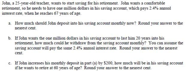 John, a 25-year-old teacher, wants to start saving for his retirement. John wants a comfortable
retirement, so he needs to have one million dollars in his saving account, which pays 2.4% annual
interest rate, when he reaches 67 years of age.
a. How much should John deposit into his saving account monthly now? Round your answer to the
nearest cent.
b. If John wants the one million dollars in his saving account to last him 20 years into his
retirement, how much could he withdraw from the saving account monthly? You can assume the
saving account will pay the same 2.4% annual interest rate. Round your answer to the nearest
cent.
c. If John increases his monthly deposit in part (a) by $200, how much will be in his saving account
if he wants to retire at 60 years of age? Round your answer to the nearest cent.
