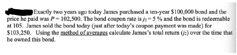 Exactly two years ago today James purchased a ten-year $100,000 bond and the
price he paid was P= 102,500. The bond coupon rate is j2= 5 % and the bond is redeemable
at 105. James sold the bond today (just after today's coupon payment was made) for
$103,250. Using the method of averages calculate James's total return (j2) over the time that
he owned this bond.
