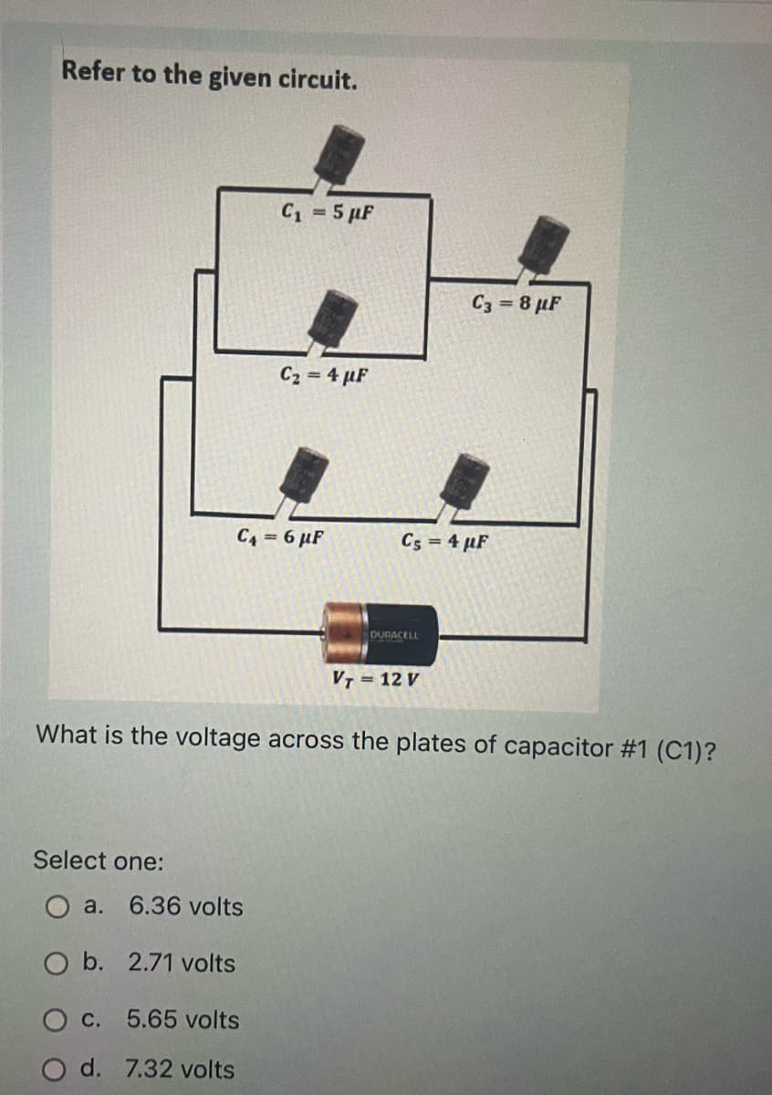 Refer to the given circuit.
C1 = 5 µF
C3 = 8 µF
C2 = 4 µF
C4 = 6 µF
C5 = 4 µF
DURACELL
VT = 12 V
What is the voltage across the plates of capacitor #1 (C1)?
Select one:
a. 6.36 volts
O b. 2.71 volts
O C. 5.65 volts
O d. 7.32 volts
