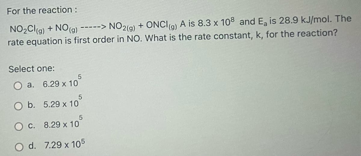 For the reaction :
NO2(g) + ONCI(9)
rate equation is first order in NO. What is the rate constant, k, for the reaction?
NO2Clg) + NO(g)
A is 8.3 x 108 and Ea is 28.9 kJ/mol. The
----->
Select one:
a. 6.29 x 10
O b. 5.29 x 10
O C. 8.29 x 10
O d. 7.29 x 105

