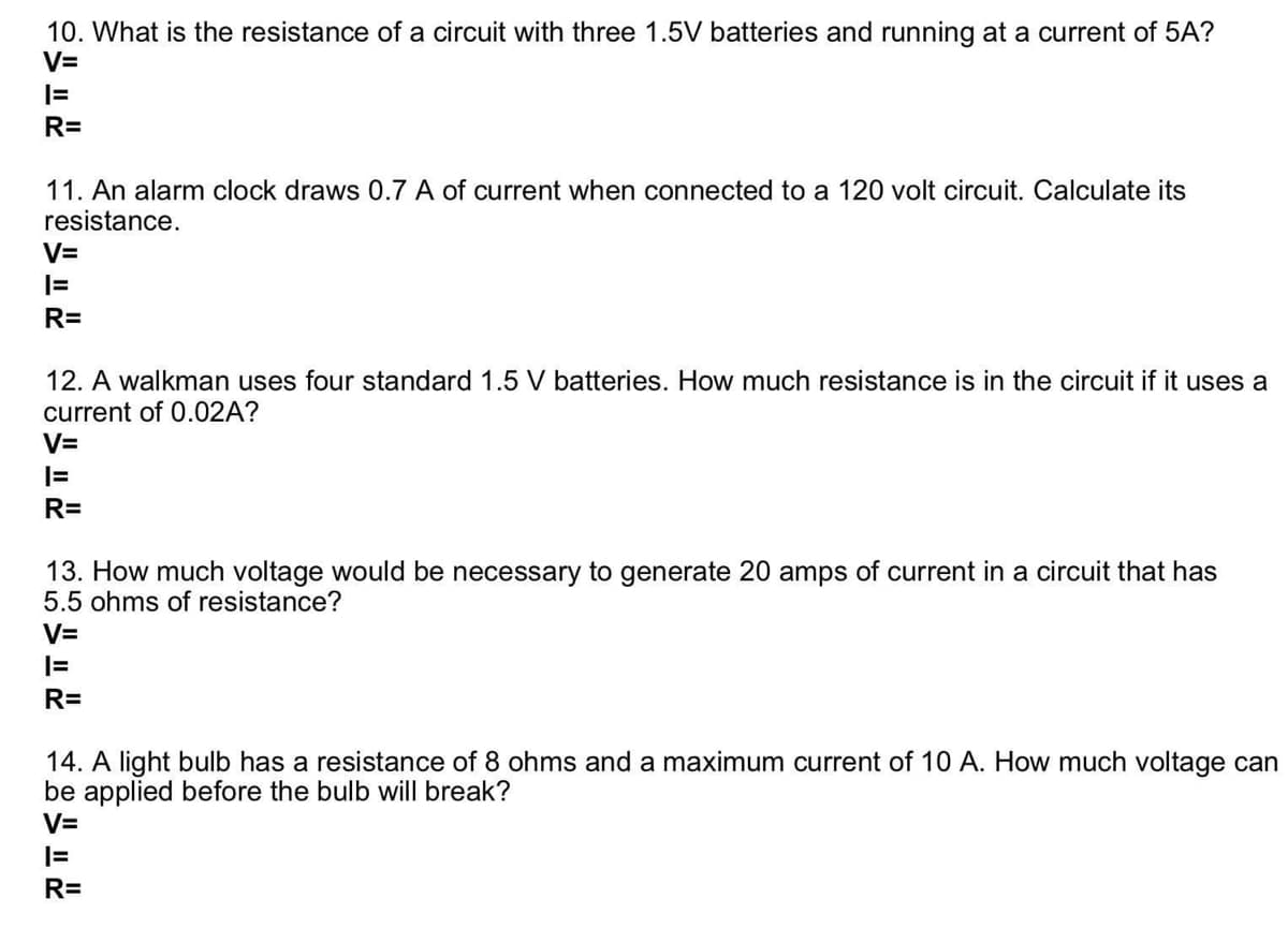 10. What is the resistance of a circuit with three 1.5V batteries and running at a current of 5A?
V=
R=
11. An alarm clock draws 0.7 A of current when connected to a 120 volt circuit. Calculate its
resistance.
V=
R=
12. A walkman uses four standard 1.5 V batteries. How much resistance is in the circuit if it uses a
current of 0.02A?
V=
R=
13. How much voltage would be necessary to generate 20 amps of current in a circuit that has
5.5 ohms of resistance?
V=
R=
14. A light bulb has a resistance of 8 ohms and a maximum current of 10 A. How much voltage can
be applied before the bulb will break?
V=
|=
R=
