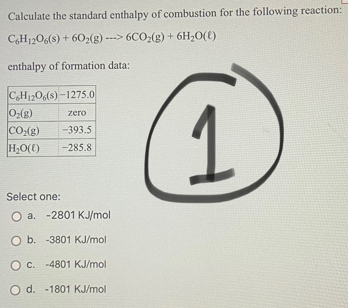 Calculate the standard enthalpy of combustion for the following reaction:
CGH1206(s) + 602(g) ---> 6CO2(g) + 6H20({)
enthalpy of formation data:
C,H1206(s) -1275.0
1
02(g)
zero
CO2(g)
H2O(t)
-393.5
-285.8
Select one:
a.
-2801 KJ/mol
O b. -3801 KJ/mol
O C. -4801 KJ/mol
O d. -1801 KJ/mol
