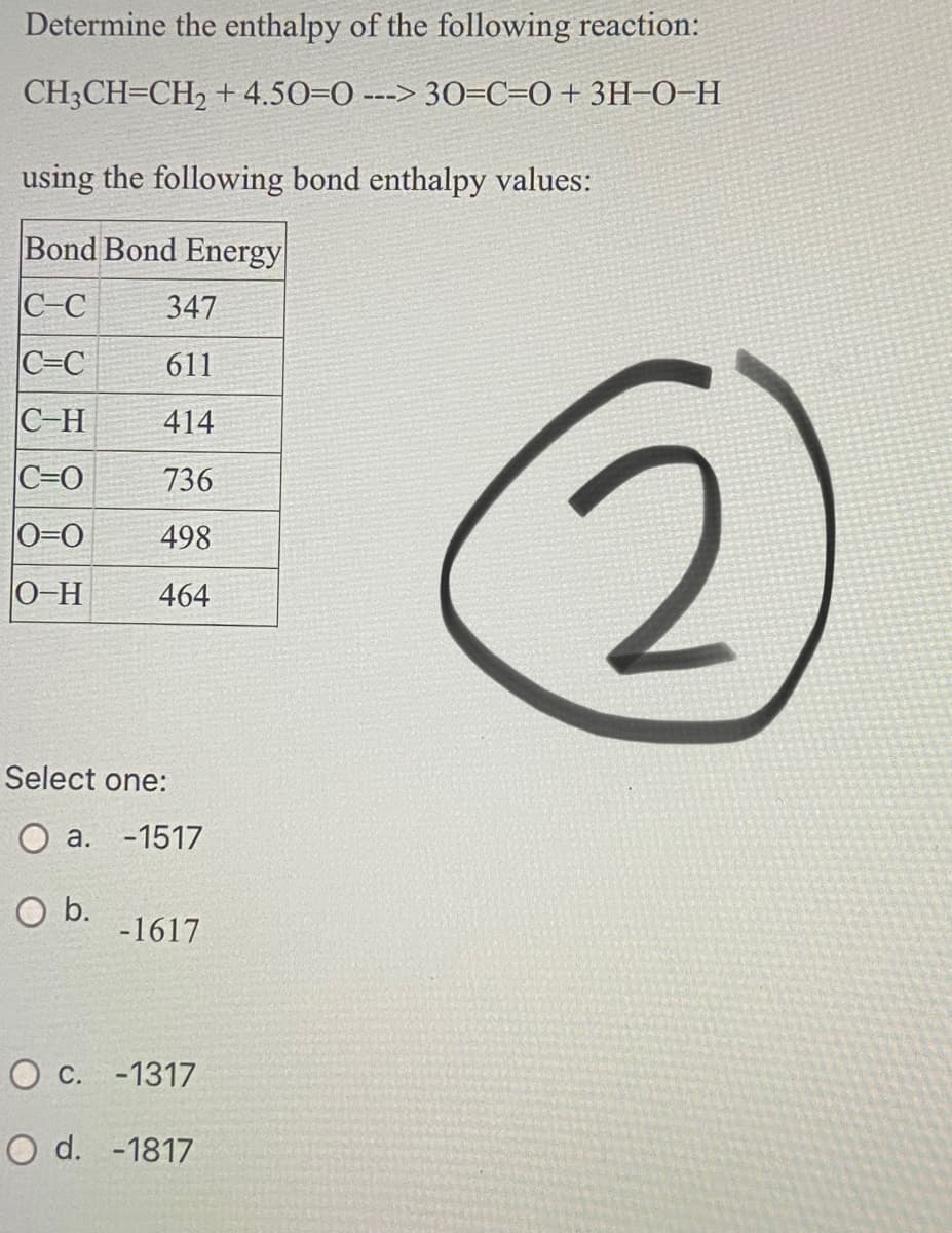 Determine the enthalpy of the following reaction:
CH3CH=CH, + 4.50=0 ---> 30=C=O+ 3H=0-H
using the following bond enthalpy values:
Bond Bond Energy
C-C
347
C=C
611
C-H
414
C=0
736
0=0
498
0-H
464
Select one:
O a. -1517
O b.
-1617
O c. -1317
O d. -1817
