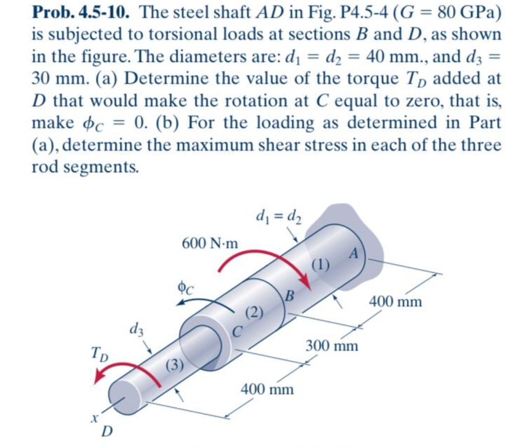 Prob. 4.5-10. The steel shaft AD in Fig. P4.5-4 (G = 80 GPa)
is subjected to torsional loads at sections B and D, as shown
in the figure. The diameters are: dı = d2 = 40 mm., and d3 =
30 mm. (a) Determine the value of the torque Tp added at
D that would make the rotation at C equal to zero, that is,
make oc = 0. (b) For the loading as determined in Part
(a), determine the maximum shear stress in each of the three
rod segments.
d = d,
600 N-m
(1)
B
400 mm
dz
Tp
300 mm
400 mm
D
