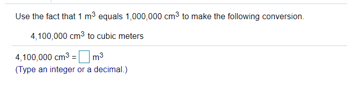 Use the fact that 1 m3 equals 1,000,000 cm3 to make the following conversion.
4,100,000 cm3 to cubic meters
4,100,000 cm3 = m3
(Type an integer or a decimal.)
