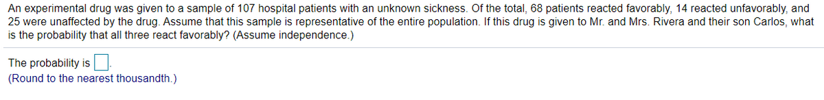 An experimental drug was given to a sample of 107 hospital patients with an unknown sickness. Of the total, 68 patients reacted favorably, 14 reacted unfavorably, and
25 were unaffected by the drug. Assume that this sample is representative of the entire population. If this drug is given to Mr. and Mrs. Rivera and their son Carlos, what
is the probability that all three react favorably? (Assume independence.)
The probability is
(Round to the nearest thousandth.)
