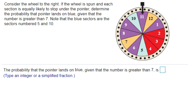 Consider the wheel to the right. If the wheel is spun and each
section is equally likely to stop under the pointer, determine
the probability that pointer lands on blue, given that the
number is greater than 7. Note that the blue sectors are the
10 11 12
sectors numbered 5 and 10.
1
2
3
6
5
4
The probability that the pointer lands on blue, given that the number is greater than 7, is
(Type an integer or a simplified fraction.)
