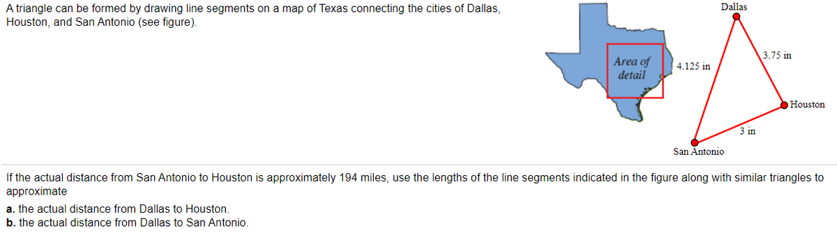 Dallas
A triangle can be formed by drawing line segments on a map of Texas connecting the cities of Dallas,
Houston, and San Antonio (see figure).
3.75 in
Area of
detail
4.125 in
Houston
3 in
San Antonio
If the actual distance from San Antonio to Houston is approximately 194 miles, use the lengths of the line segments indicated in the figure along with similar triangles to
approximate
a. the actual distance from Dallas to Houston.
b. the actual distance from Dallas to San Antonio.
