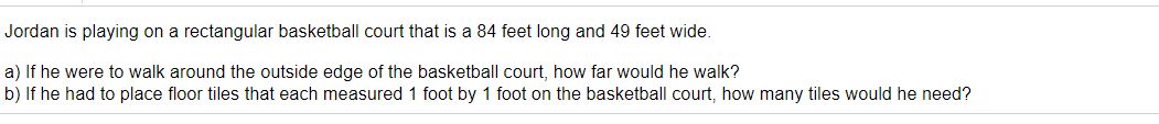 Jordan is playing on a rectangular basketball court that is a 84 feet long and 49 feet wide.
a) If he were to walk around the outside edge of the basketball court, how far would he walk?
b) If he had to place floor tiles that each measured 1 foot by 1 foot on the basketball court, how many tiles would he need?
