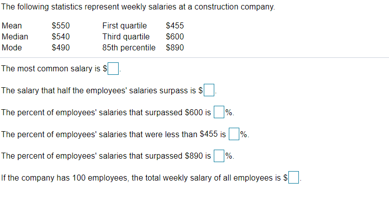 The following statistics represent weekly salaries at a construction company.
Mean
$550
$455
First quartile
Third quartile
85th percentile
Median
$540
$600
Mode
$490
$890
The most common salary is $
The salary that half the employees' salaries surpass is $
The percent of employees' salaries that surpassed $600 is
%.
The percent of employees' salaries that were less than $455 is
%.
The percent of employees' salaries that surpassed $890 is
%.
If the company has 100 employees, the total weekly salary of all employees is $
