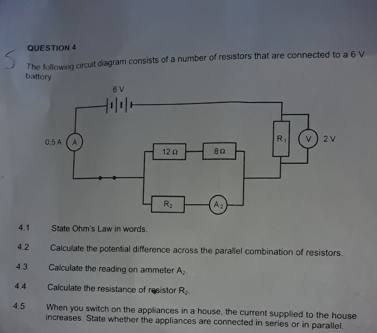 QUESTION 4
The following circuit diagram consists of a number of resistors that are connected to a 6 V
battery.
6 V
R1
2 V
0,5 A
A
12 2
82
R2
A2
4.1
State Ohm's Law in words.
4.2
Calculate the potential difference across the parallel combination of resistors.
4.3
Calculate the reading on ammeter A2.
4.4
Calculate the resistance of resistor R2.
4.5
When you switch on the appliances in a house, the current supplied to the house
increases. State whether the appliances are connected in series or in parallel.
