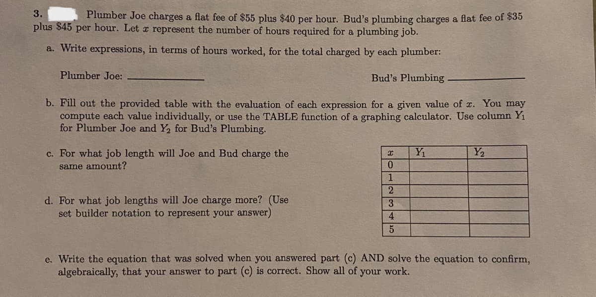 3.
Plumber Joe charges a flat fee of $55 plus $40 per hour. Bud's plumbing charges a flat fee of S35
plus $45 per hour. Let x represent the number of hours required for a plumbing job.
a. Write expressions, in terms of hours worked, for the total charged by each plumber:
Plumber Joe:
Bud's Plumbing
b. Fill out the provided table with the evaluation of each expression for a given value of c. You may
compute each value individually, or use the TABLE function of a graphing calculator. Use column Y1
for Plumber Joe and Y2 for Bud's Plumbing.
c. For what job length will Joe and Bud charge the
Y1
Y2
same amount?
1
d. For what job lengths will Joe charge more? (Use
set builder notation to represent your answer)
3
4
e. Write the equation that was solved when you answered part (c) AND solve the equation to confirm,
algebraically, that your answer to part (c) is correct. Show all of your work,
