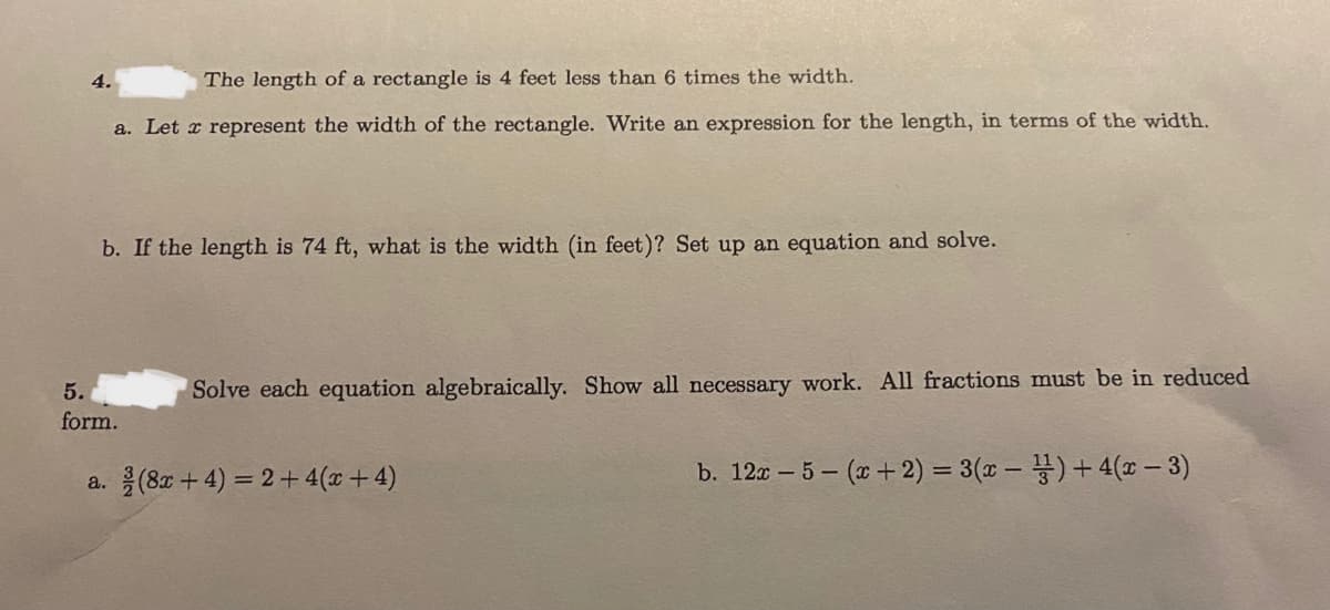 The length of a rectangle is 4 feet less than 6 times the width.
a. Let x represent the width of the rectangle. Write an expression for the length, in terms of the width.
b. If the length is 74 ft, what is the width (in feet)? Set up an equation and solve.
5.
Solve each equation algebraically. Show all necessary work. All fractions must be in reduced
form.
a. (8z + 4) = 2 + 4(x+4)
b. 12a – 5 - (x+ 2) = 3(x – )+ 4(x - 3)
