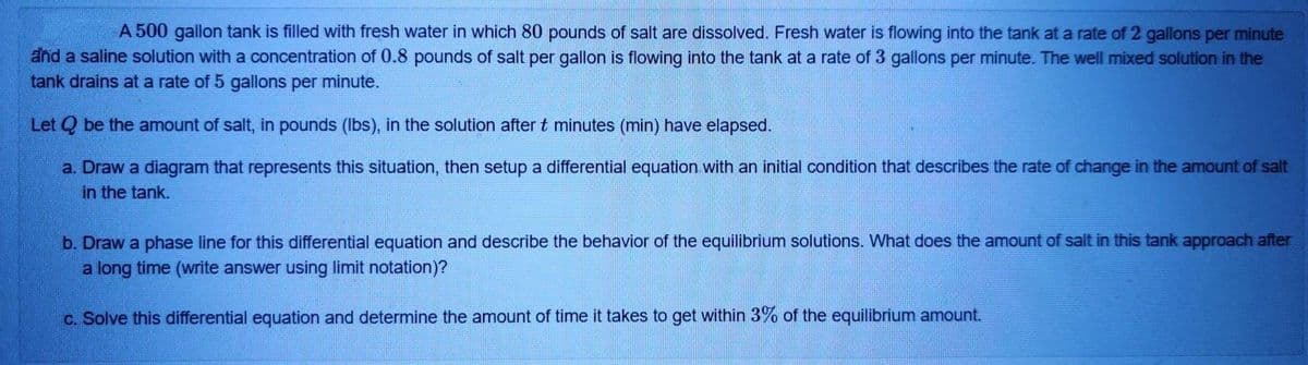 A 500 gallon tank is filled with fresh water in which 80 pounds of salt are dissolved. Fresh water is flowing into the tank at a rate of 2 gallons per minute
and a saline solution with a concentration of 0.8 pounds of salt per gallon is flowing into the tank at a rate of 3 gallons per minute.. The well mixed solution in the
tank drains at a rate of 5 gallons per minute.
Let Q be the amount of salt, in pounds (Ibs), in the solution after t minutes (min) have elapsed.
a. Draw a diagram that represents this situation, then setup a differential equation with an initial condition that describes the rate of change in the amount of salt
in the tank.
b. Draw a phase line for this differential equation and describe the behavior of the equilibrium solutions. What does the amount of salt in this tank approach after
a long time (write answer using limit notation)?
c. Solve this differential equation and determine the amount of time it takes
get within 3% of the equilibrium amount.
