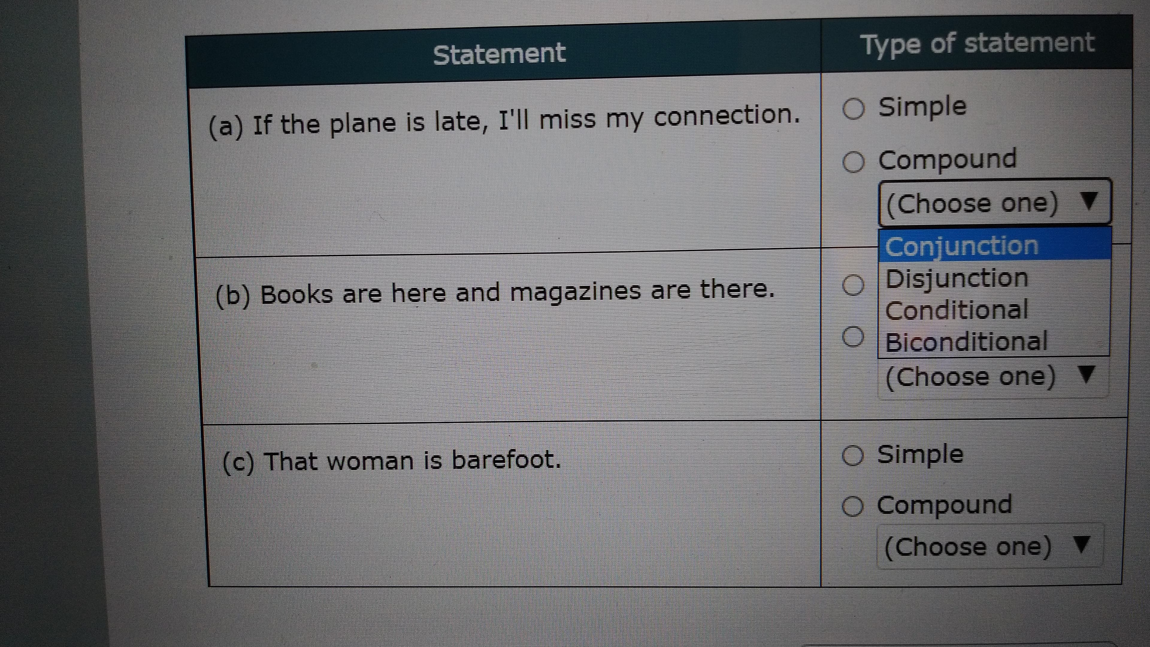 Statement
Type of statement
(a) If the plane is late, I'll miss my connection.
O Simple
O Compound
(Choose one)
Conjunction
O Disjunction
(b) Books are here and magazines are there.
Conditional
OBiconditional
Aouo əsooy)
c) That woman is barefoot.
O Simple
Compound
punodwoɔ O
(Choose one) V
