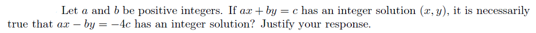 Let a and b be positive integers. If ax + by = c has an integer solution (x, y), it is necessarily
true that ax – by = -4c has am integer solution? Justify vour response.
