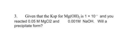 Given that the Ksp for Mg(OH), is 1 x 10 and you
reacted 0.05 M MgC12 and
precipitate form?
3.
0.001M NAOH. Will a
