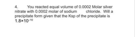 4.
You reacted equal volume of 0.0002 Molar silver
nitrate with 0.0002 molar of sodium
chloride. Will a
precipitate form given that the Ksp of the precipitate is
1.8x10-10

