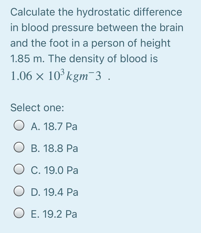 Calculate the hydrostatic difference
in blood pressure between the brain
and the foot in a person of height
1.85 m. The density of blood is
1.06 × 10°kgm 3 .
Select one:
O A. 18.7 Pa
O B. 18.8 Pa
C. 19.0 Pa
O D. 19.4 Pa
O E. 19.2 Pa
