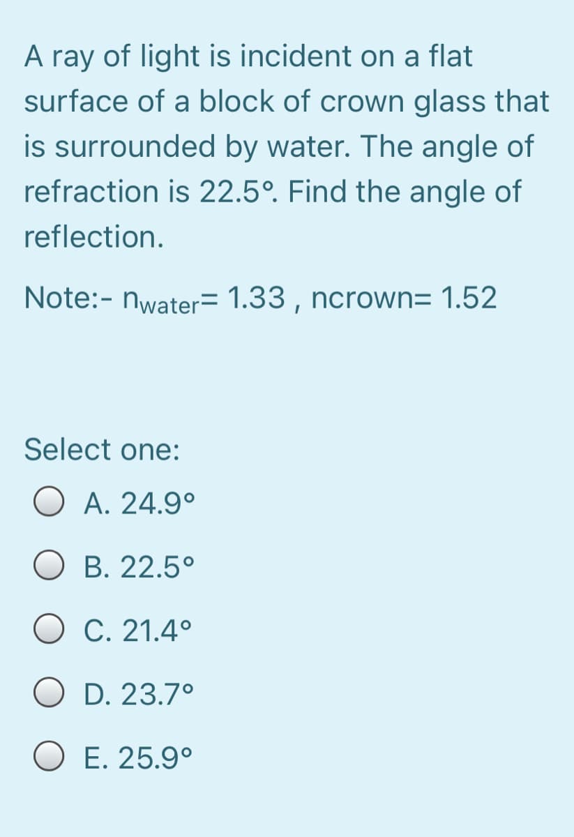 A ray of light is incident on a flat
surface of a block of crown glass that
is surrounded by water. The angle of
refraction is 22.5°. Find the angle of
reflection.
Note:- nwater= 1.33 , ncrown= 1.52
Select one:
O A. 24.9°
O B. 22.5°
O C. 21.4°
O D. 23.7°
O E. 25.9°
