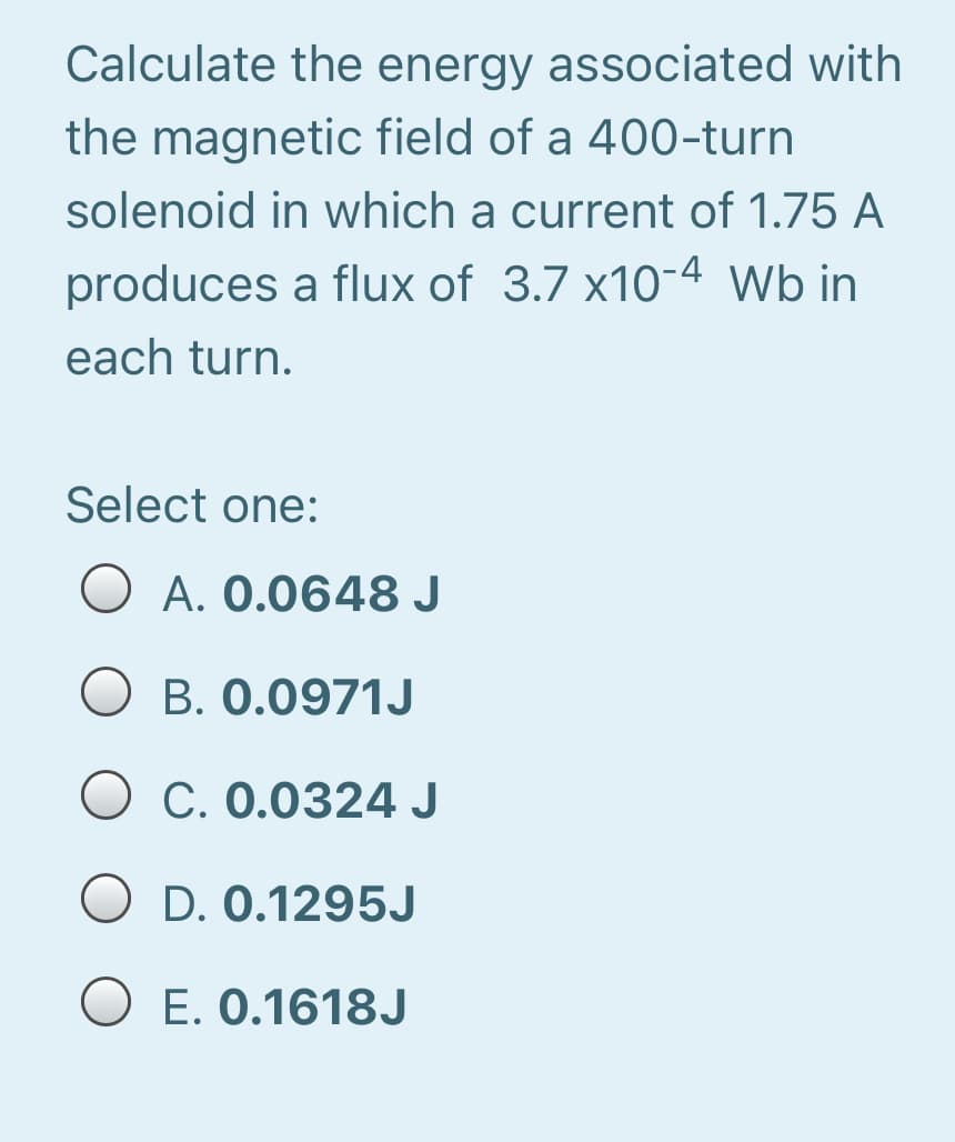 Calculate the energy associated with
the magnetic field of a 400-turn
solenoid in which a current of 1.75 A
produces a flux of 3.7 x10-4 Wb in
each turn.
Select one:
O A. 0.0648 J
O B. 0.0971J
C. 0.0324 J
O D. 0.1295J
O E. 0.1618J

