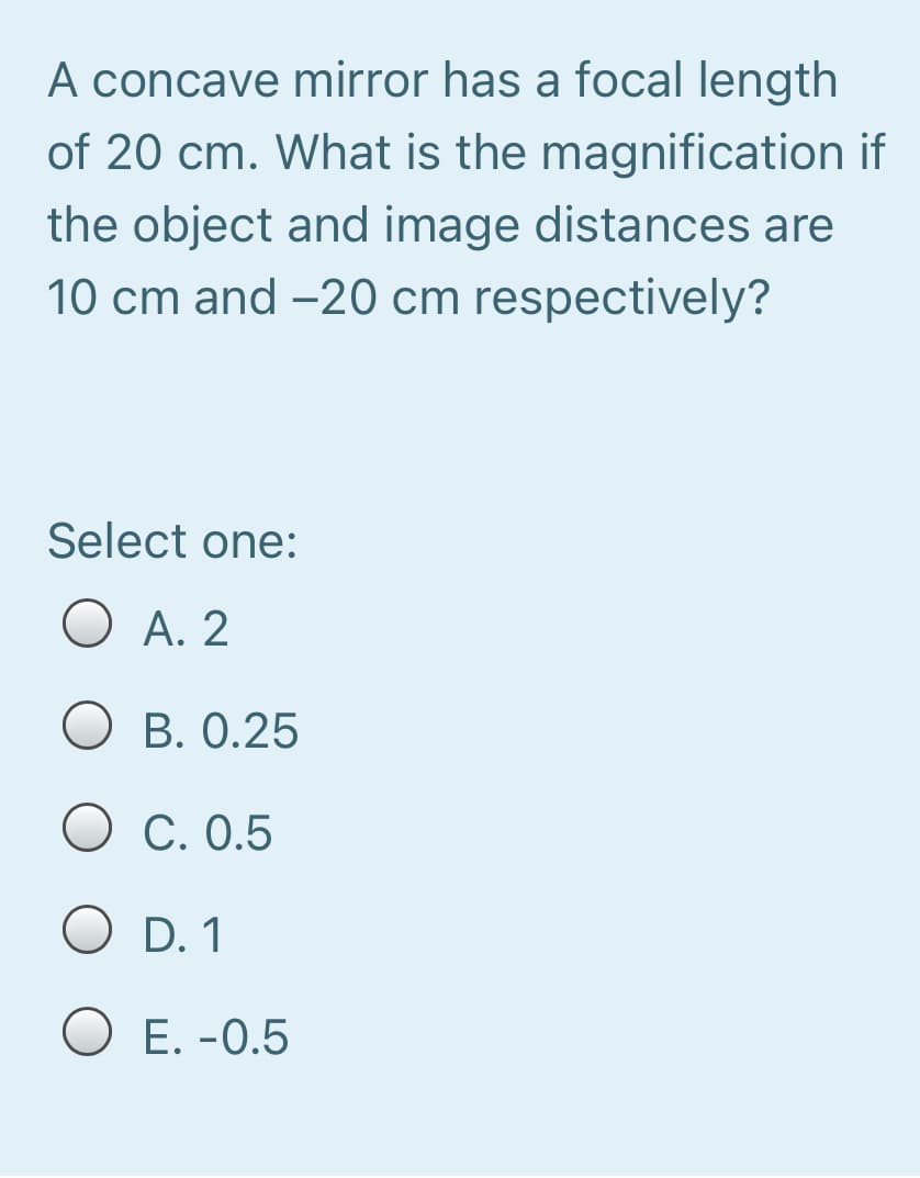 A concave mirror has a focal length
of 20 cm. What is the magnification if
the object and image distances are
10 cm and -20 cm respectively?
Select one:
O A. 2
B. 0.25
O C. 0.5
O D. 1
O E. -0.5
