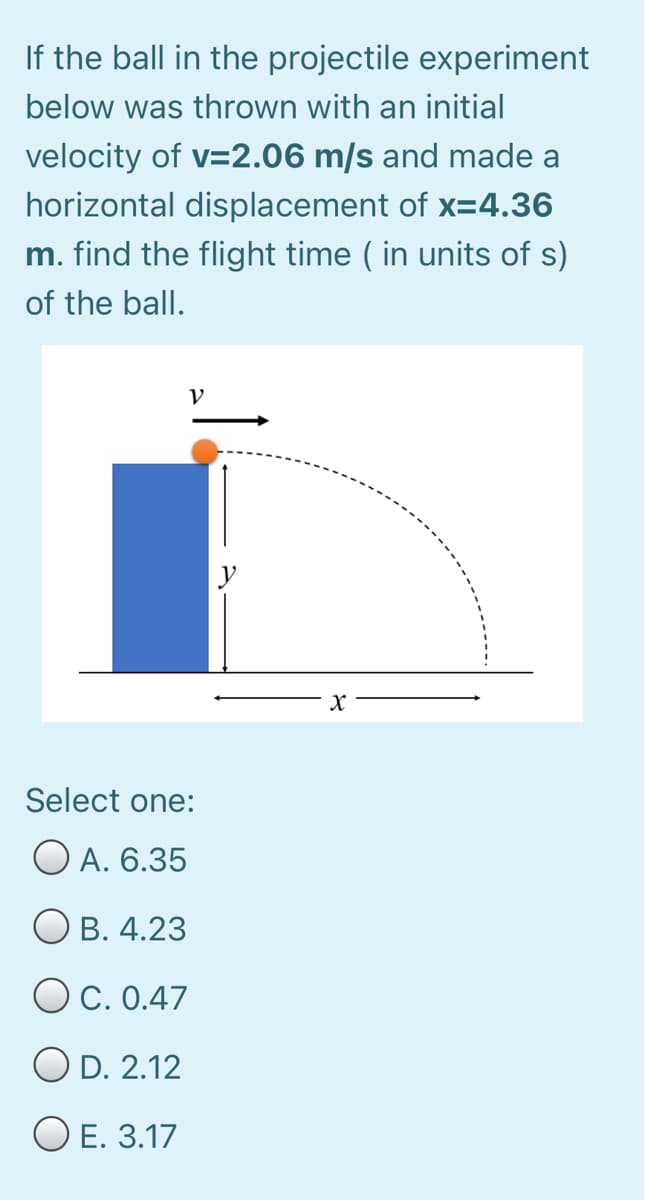 If the ball in the projectile experiment
below was thrown with an initial
velocity of v=2.06 m/s and made a
horizontal displacement of x=4.36
m. find the flight time ( in units of s)
of the ball.
V.
Select one:
O A. 6.35
О в. 4.23
O C. 0.47
O D. 2.12
ОЕ. 3.17
