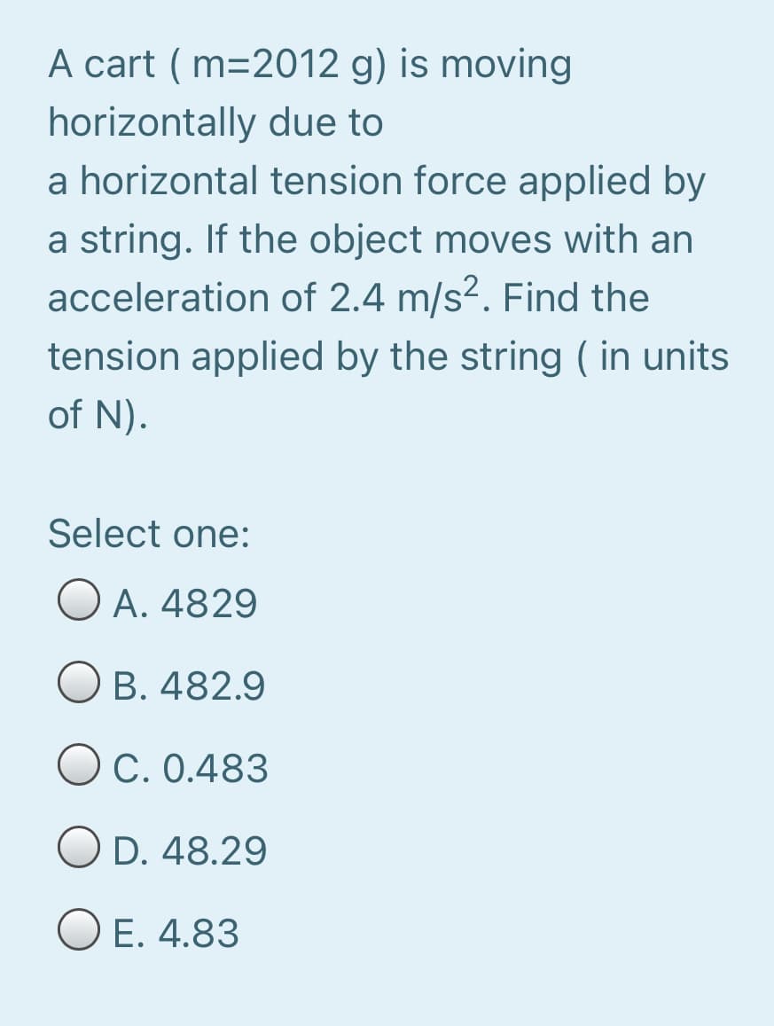 A cart ( m=2012 g) is moving
horizontally due to
a horizontal tension force applied by
a string. If the object moves with an
acceleration of 2.4 m/s2. Find the
tension applied by the string ( in units
of N).
Select one:
O A. 4829
O B. 482.9
OC. 0.483
D. 48.29
E. 4.83
