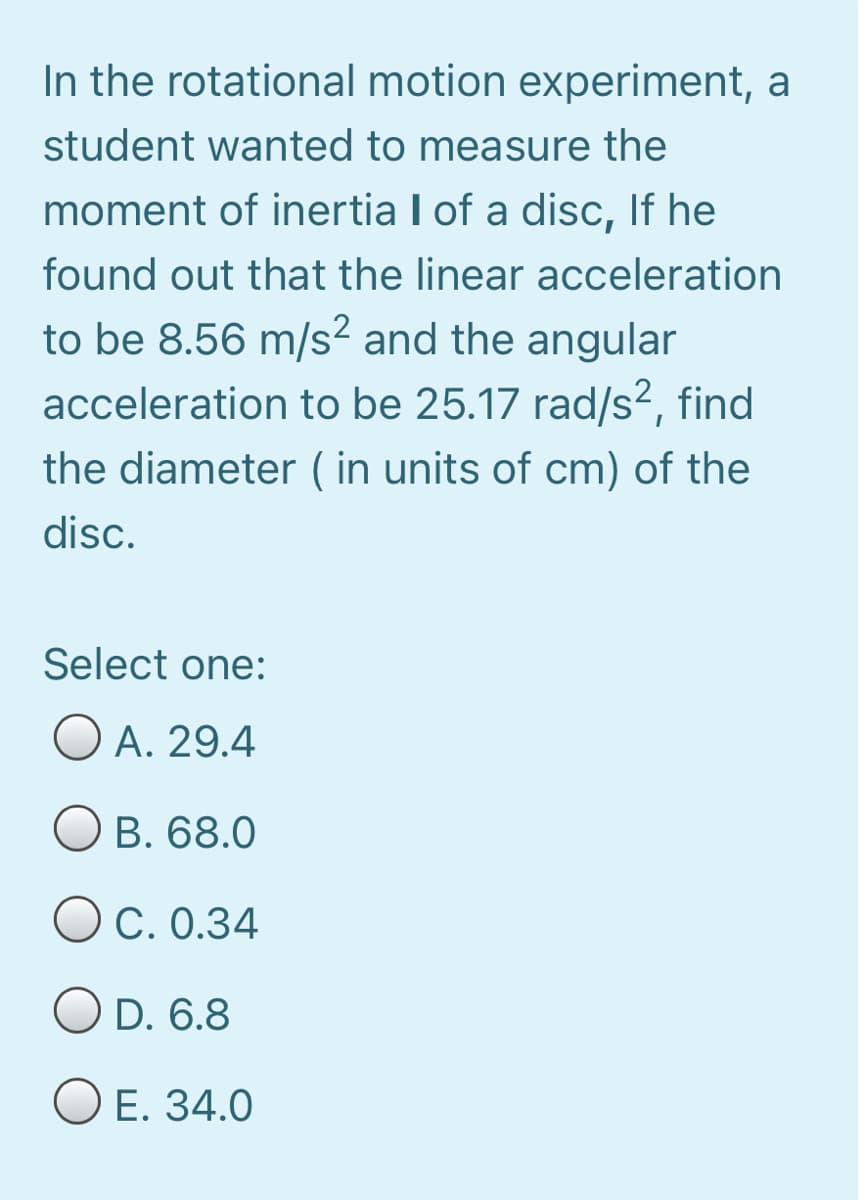 In the rotational motion experiment, a
student wanted to measure the
moment of inertia I of a disc, If he
found out that the linear acceleration
to be 8.56 m/s? and the angular
acceleration to be 25.17 rad/s², find
the diameter ( in units of cm) of the
disc.
Select one:
O A. 29.4
Ов. 68.0
C. 0.34
O D. 6.8
ОЕ. 34.0
