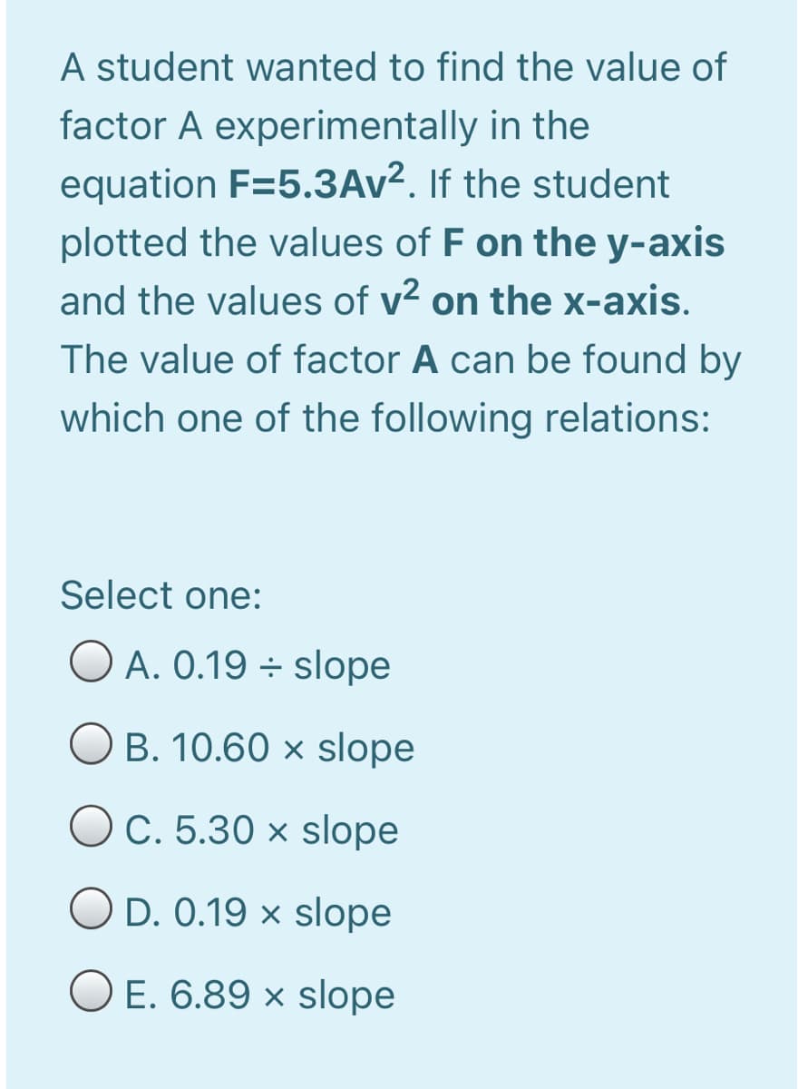 A student wanted to find the value of
factor A experimentally in the
equation F=5.3AV². If the student
plotted the values of F on the y-axis
and the values of v2 on the x-axis.
The value of factor A can be found by
which one of the following relations:
Select one:
O A. 0.19 ÷ slope
O B. 10.60 × slope
O C. 5.30 × slope
O D. 0.19 × slope
O E. 6.89 × slope

