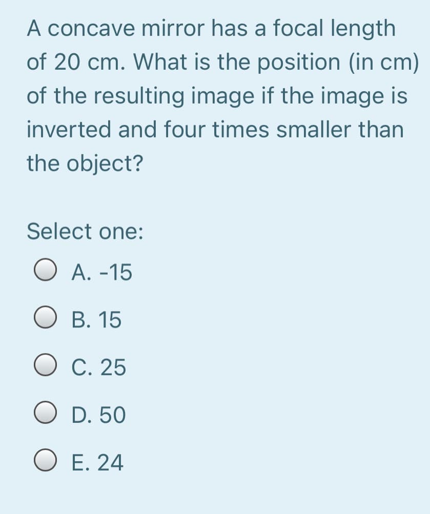 A concave mirror has a focal length
of 20 cm. What is the position (in cm)
of the resulting image if the image is
inverted and four times smaller than
the object?
Select one:
O A. -15
О В. 15
О С. 25
D. 50
O E. 24
