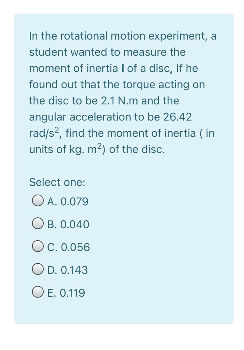 In the rotational motion experiment, a
student wanted to measure the
moment of inertia I of a disc, If he
found out that the torque acting on
the disc to be 2.1 N.m and the
angular acceleration to be 26.42
rad/s2, find the moment of inertia ( in
units of kg. m2) of the disc.
Select one:
O A. 0.079
B. 0.040
Oc. 0.056
O D. 0.143
O E. 0.119
