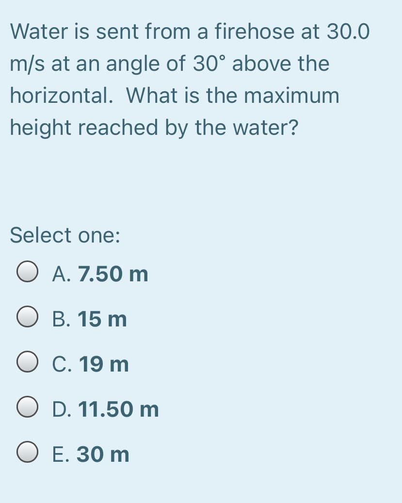 Water is sent from a firehose at 30.0
m/s at an angle of 30° above the
horizontal. What is the maximum
height reached by the water?
Select one:
O A. 7.50 m
O B. 15 m
О С. 19 m
O D. 11.50 m
O E. 30 m
