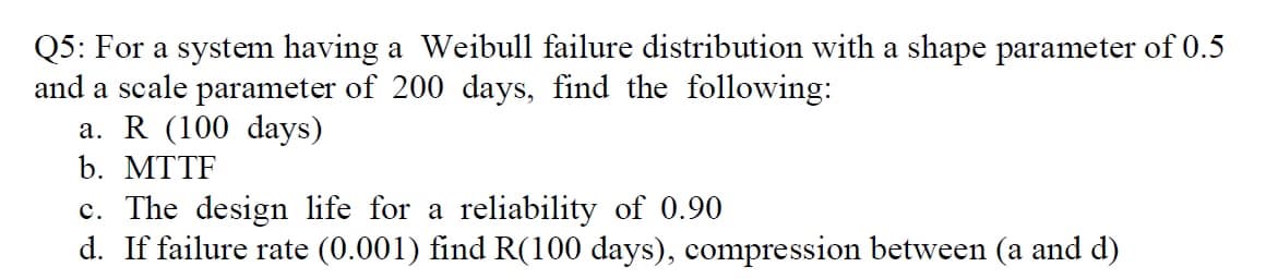 Q5: For a system having a Weibull failure distribution with a shape parameter of 0.5
and a scale parameter of 200 days, find the following:
а. R (100 days)
b. MTTF
c. The design life for a reliability of 0.90
d. If failure rate (0.001) find R(100 days), compression between (a and d)
