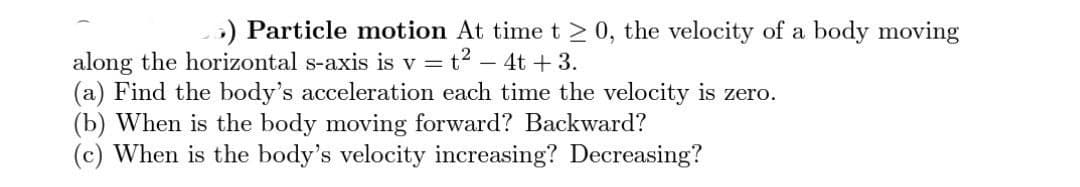 5) Particle motion At time t≥0, the velocity of a body moving
along the horizontal s-axis is v = t² - 4t+3.
(a) Find the body's acceleration each time the velocity is zero.
(b) When is the body moving forward? Backward?
(c) When is the body's velocity increasing? Decreasing?